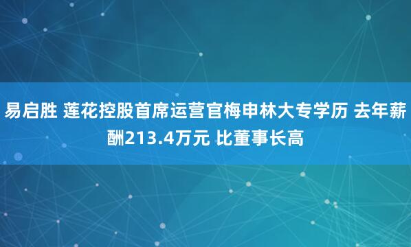 易启胜 莲花控股首席运营官梅申林大专学历 去年薪酬213.4万元 比董事长高