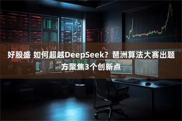 好股盛 如何超越DeepSeek？琶洲算法大赛出题方聚焦3个创新点