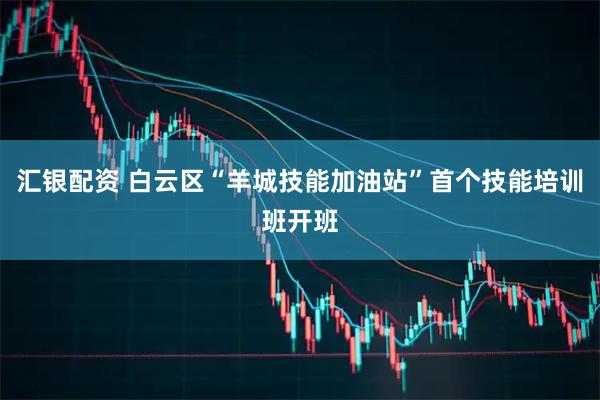 汇银配资 白云区“羊城技能加油站”首个技能培训班开班