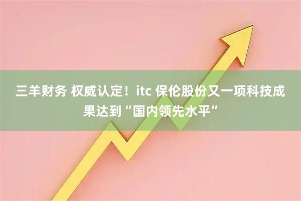 三羊财务 权威认定！itc 保伦股份又一项科技成果达到“国内领先水平”