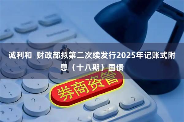 诚利和  财政部拟第二次续发行2025年记账式附息（十八期）国债