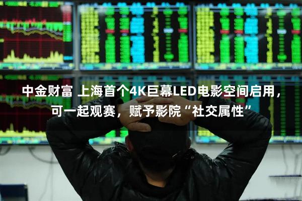 中金财富 上海首个4K巨幕LED电影空间启用，可一起观赛，赋予影院“社交属性”