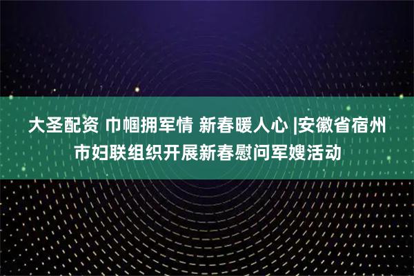 大圣配资 巾帼拥军情 新春暖人心 |安徽省宿州市妇联组织开展新春慰问军嫂活动