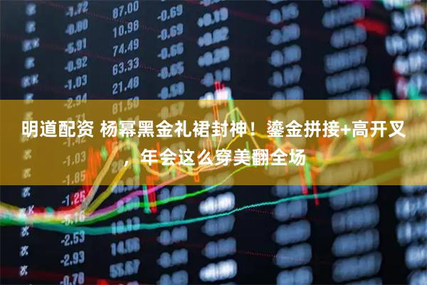 明道配资 杨幂黑金礼裙封神！鎏金拼接+高开叉，年会这么穿美翻全场