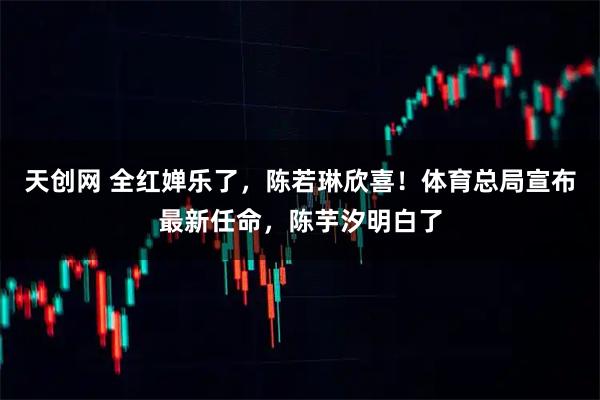 天创网 全红婵乐了，陈若琳欣喜！体育总局宣布最新任命，陈芋汐明白了