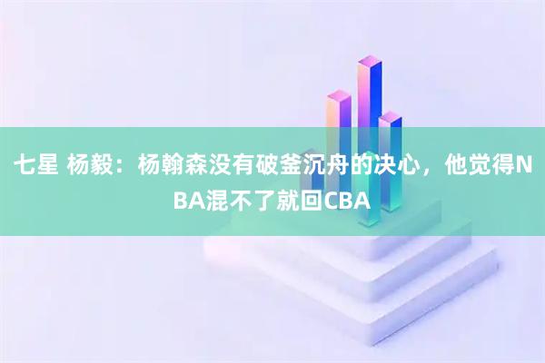 七星 杨毅：杨翰森没有破釜沉舟的决心，他觉得NBA混不了就回CBA