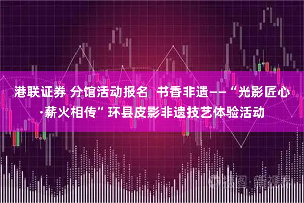 港联证券 分馆活动报名  书香非遗——“光影匠心·薪火相传”环县皮影非遗技艺体验活动