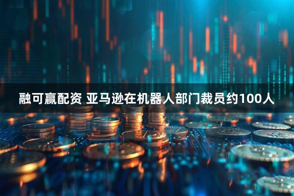 融可赢配资 亚马逊在机器人部门裁员约100人